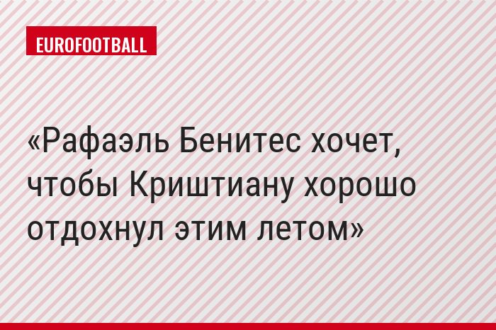 Рафаэль Бенитес хочет, чтобы Криштиану хорошо отдохнул этим летом