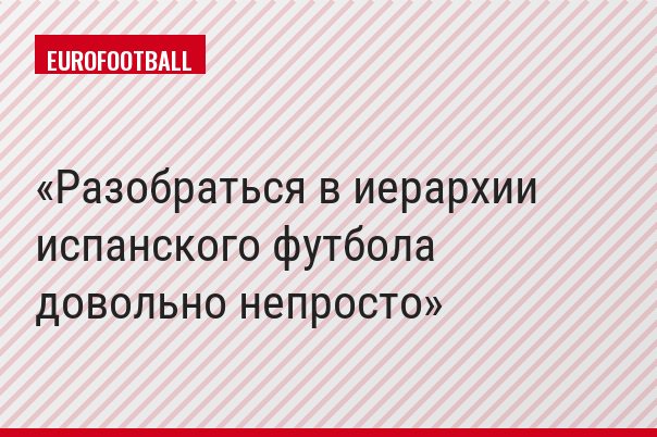 Разобраться в иерархии испанского футбола довольно непросто