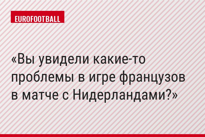 Вы увидели какие-то проблемы в игре французов в матче с Нидерландами?