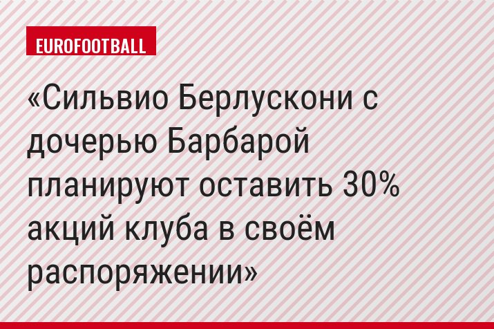 Сильвио Берлускони с дочерью Барбарой планируют оставить 30% акций клуба в своём распоряжении