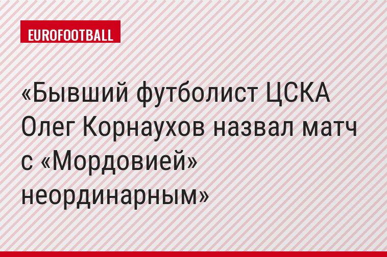 Бывший футболист ЦСКА Олег Корнаухов назвал матч с «Мордовией» неординарным