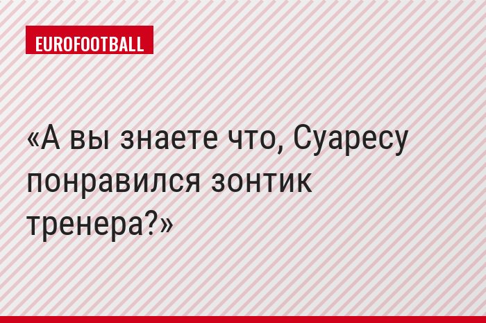 А вы знаете что, Суаресу понравился зонтик тренера?