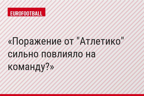 Поражение от "Атлетико" сильно повлияло на команду?