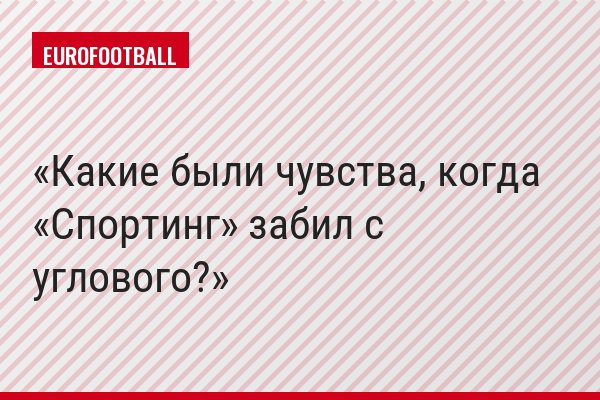 Какие были чувства, когда «Спортинг» забил с углового?