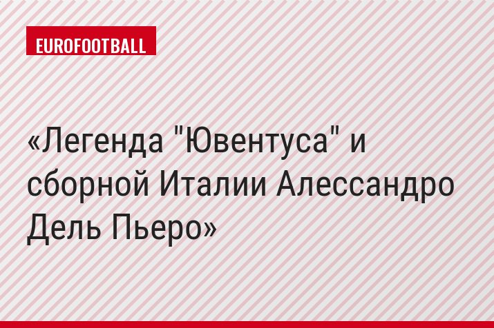 Легенда "Ювентуса" и сборной Италии Алессандро Дель Пьеро