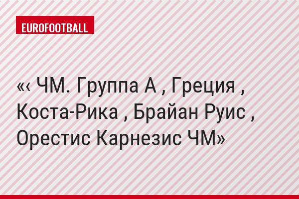 ‹ ЧМ. Группа A , Греция , Коста-Рика , Брайан Руис , Орестис Карнезис ЧМ