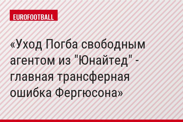 Уход Погба свободным агентом из "Юнайтед" - главная трансферная ошибка Фергюсона