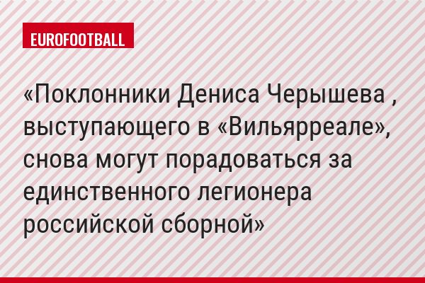 Поклонники Дениса Черышева , выступающего в «Вильярреале», снова могут порадоваться за единственного легионера российской сборной