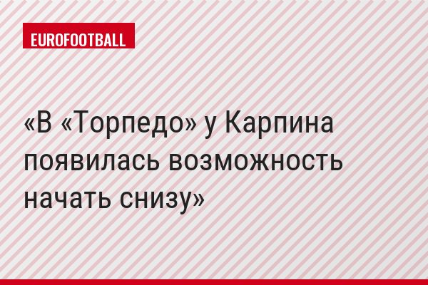 В «Торпедо» у Карпина появилась возможность начать снизу