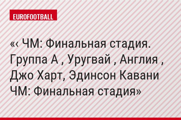 ‹ ЧМ: Финальная стадия. Группа A , Уругвай , Англия , Джо Харт, Эдинсон Кавани ЧМ: Финальная стадия