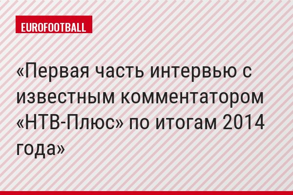 Первая часть интервью с известным комментатором «НТВ-Плюс» по итогам 2014 года