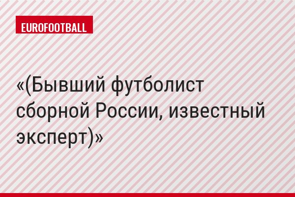 (Бывший футболист сборной России, известный эксперт)