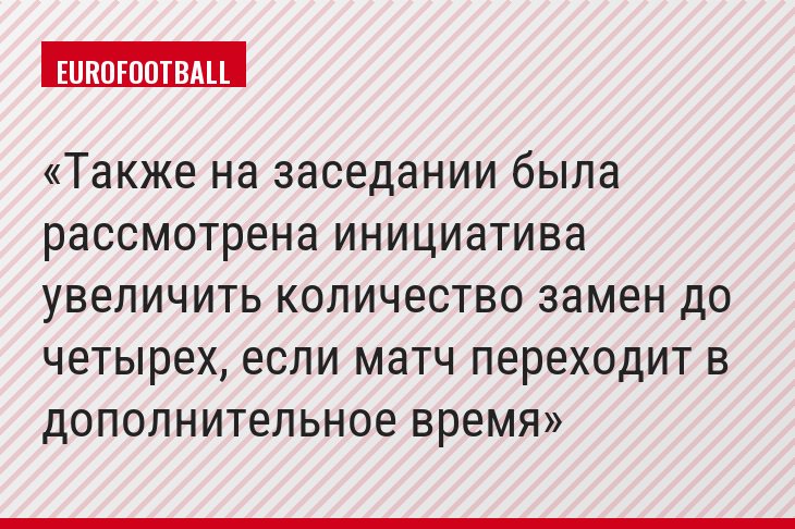 Также на заседании была рассмотрена инициатива увеличить количество замен до четырех, если матч переходит в дополнительное время