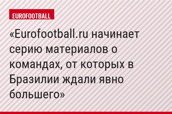 Eurofootball.ru начинает серию материалов о командах, от которых в Бразилии ждали явно большего