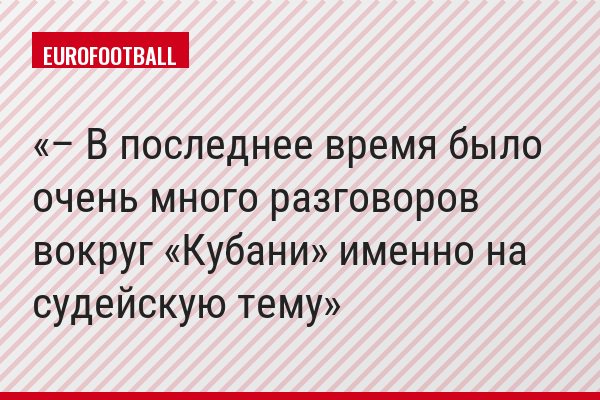 – В последнее время было очень много разговоров вокруг «Кубани» именно на судейскую тему