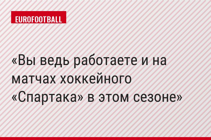 Вы ведь работаете и на матчах хоккейного «Спартака» в этом сезоне