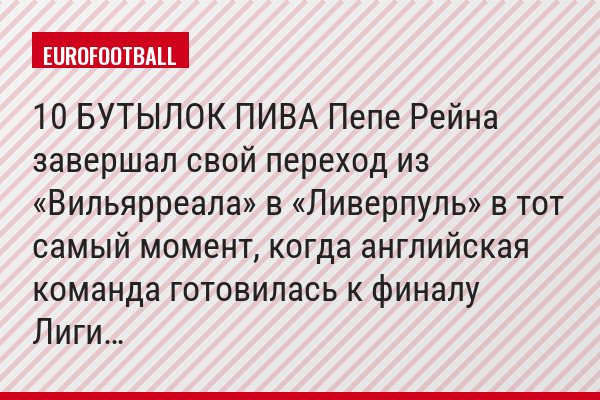 10 БУТЫЛОК ПИВА Пепе Рейна завершал свой переход из «Вильярреала» в «Ливерпуль» в тот самый момент, когда английская команда готовилась к финалу Лиги…