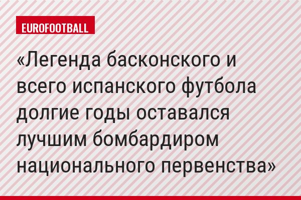 Легенда басконского и всего испанского футбола долгие годы оставался лучшим бомбардиром национального первенства
