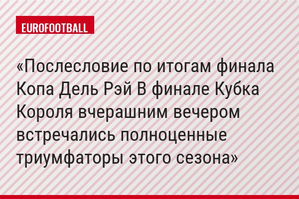 Послесловие по итогам финала Копа Дель Рэй В финале Кубка Короля вчерашним вечером встречались полноценные триумфаторы этого сезона