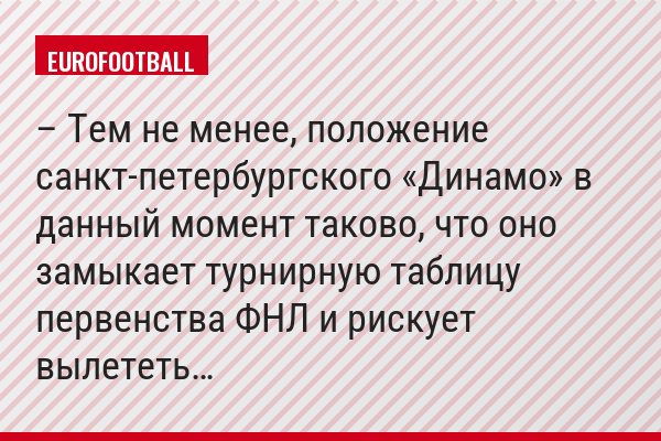 – Тем не менее, положение санкт-петербургского «Динамо» в данный момент таково, что оно замыкает турнирную таблицу первенства ФНЛ и рискует вылететь…