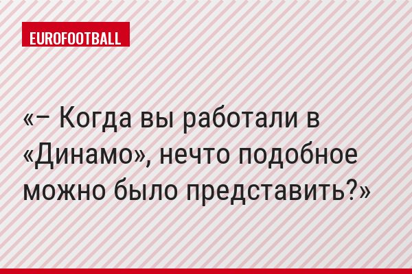 – Когда вы работали в «Динамо», нечто подобное можно было представить?