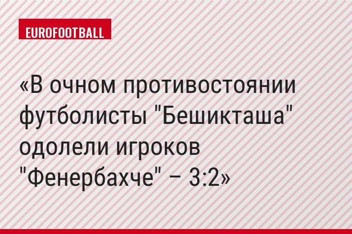 В очном противостоянии футболисты "Бешикташа" одолели игроков "Фенербахче" – 3:2