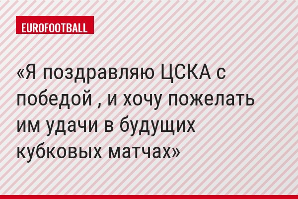 Я поздравляю ЦСКА с победой , и хочу пожелать им удачи в будущих кубковых матчах