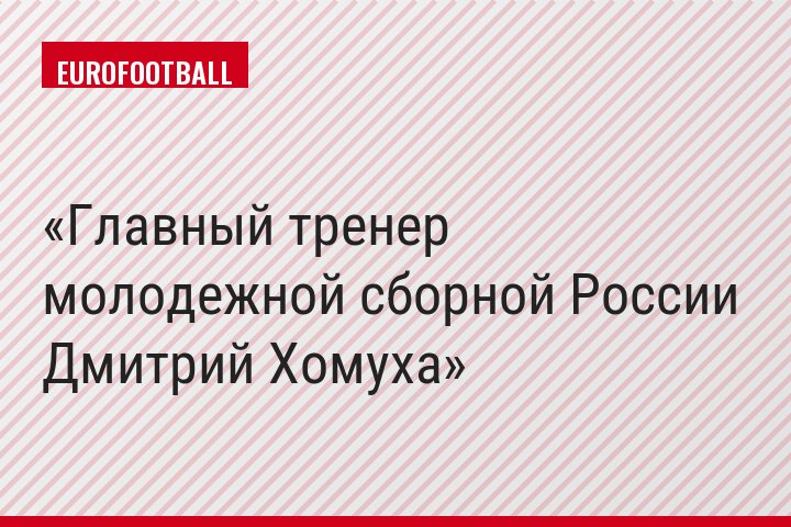 Главный тренер молодежной сборной России Дмитрий Хомуха