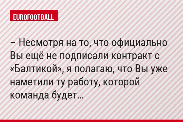 – Несмотря на то, что официально Вы ещё не подписали контракт с «Балтикой», я полагаю, что Вы уже наметили ту работу, которой команда будет…