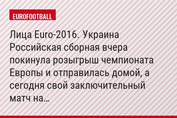 Лица Euro-2016. Украина Российская сборная вчера покинула розыгрыш чемпионата Европы и отправилась домой, а сегодня свой заключительный матч на…
