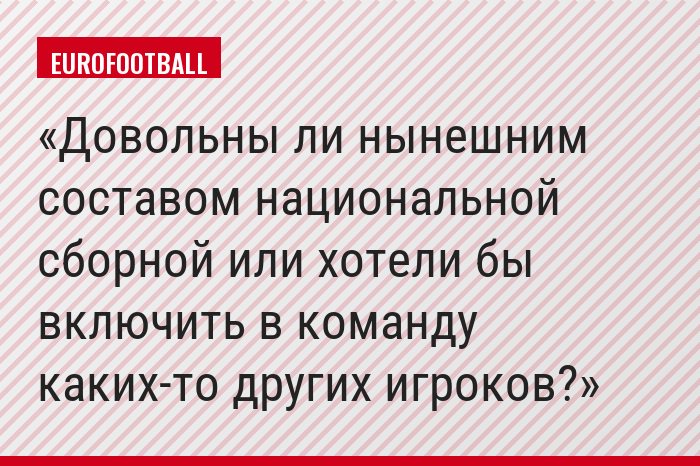 Довольны ли нынешним составом национальной сборной или хотели бы включить в команду каких-то других игроков?