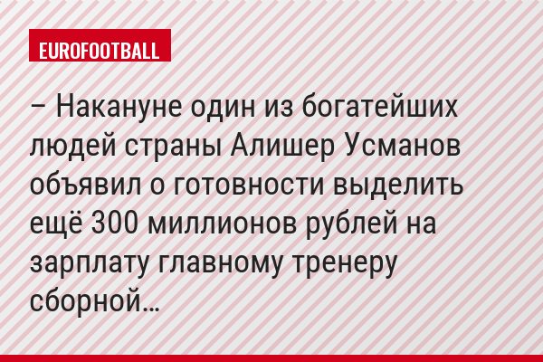 – Накануне один из богатейших людей страны Алишер Усманов объявил о готовности выделить ещё 300 миллионов рублей на зарплату главному тренеру сборной…