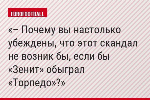 – Почему вы настолько убеждены, что этот скандал не возник бы, если бы «Зенит» обыграл «Торпедо»?