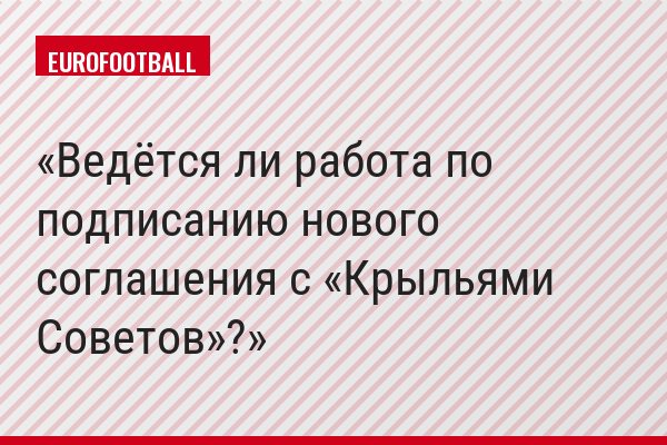 Ведётся ли работа по подписанию нового соглашения с «Крыльями Советов»?