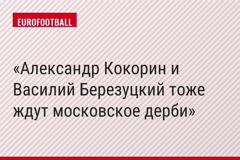 Александр Кокорин и Василий Березуцкий тоже ждут московское дерби