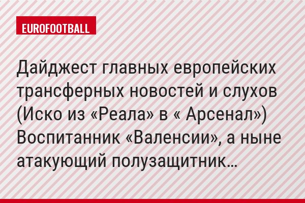 Дайджест главных европейских трансферных новостей и слухов (Иско из «Реала» в « Арсенал») Воспитанник «Валенсии», а ныне атакующий полузащитник…
