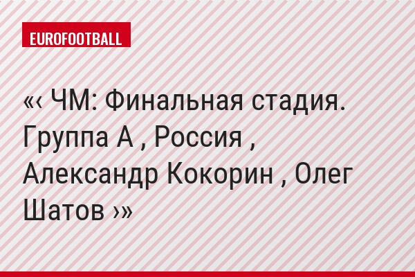 ‹ ЧМ: Финальная стадия. Группа A , Россия , Александр Кокорин , Олег Шатов ›