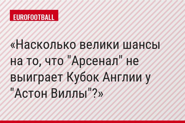 Насколько велики шансы на то, что "Арсенал" не выиграет Кубок Англии у "Астон Виллы"?