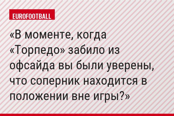 В моменте, когда «Торпедо» забило из офсайда вы были уверены, что соперник находится в положении вне игры?