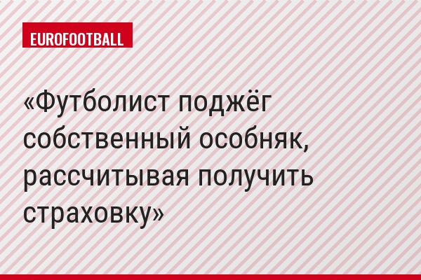 Футболист поджёг собственный особняк, рассчитывая получить страховку