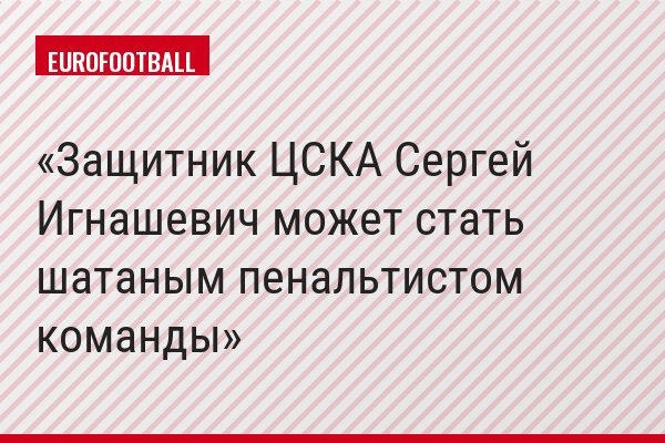 Защитник ЦСКА Сергей Игнашевич может стать шатаным пенальтистом команды