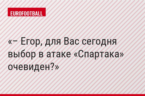 – Егор, для Вас сегодня выбор в атаке «Спартака» очевиден?