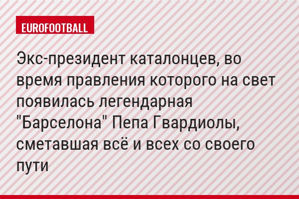 Экс-президент каталонцев, во время правления которого на свет появилась легендарная "Барселона" Пепа Гвардиолы, сметавшая всё и всех со своего пути
