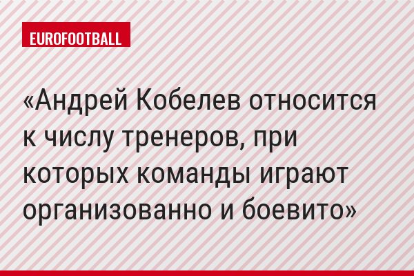 "Андрей Кобелев относится к числу тренеров, при которых команды играют организованно и боевито"