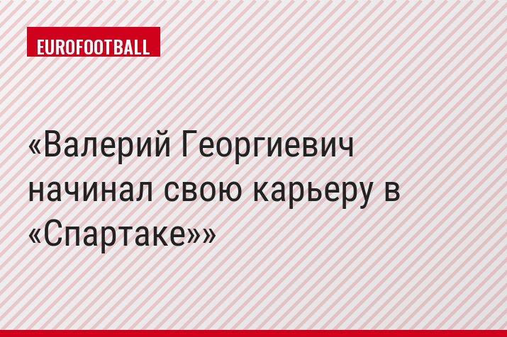 Валерий Георгиевич начинал свою карьеру в «Спартаке»
