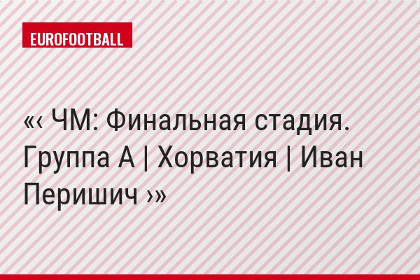 ‹ ЧМ: Финальная стадия. Группа A | Хорватия | Иван Перишич ›