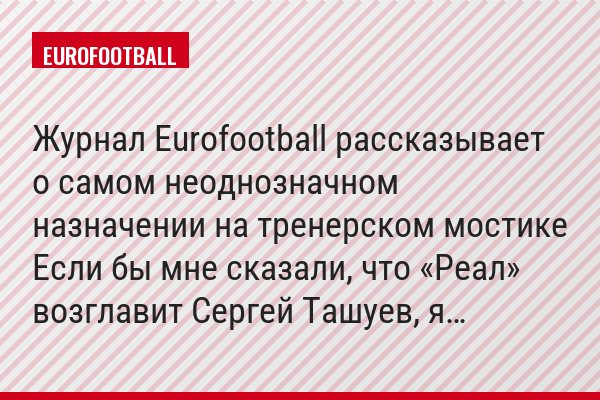 Журнал Eurofootball рассказывает о самом неоднозначном назначении на тренерском мостике Если бы мне сказали, что «Реал» возглавит Сергей Ташуев, я…