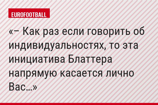 – Как раз если говорить об индивидуальностях, то эта инициатива Блаттера напрямую касается лично Вас…