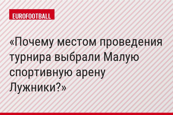 Почему местом проведения турнира выбрали Малую спортивную арену Лужники?