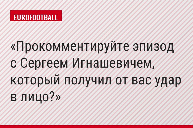 Прокомментируйте эпизод с Сергеем Игнашевичем, который получил от вас удар в лицо?